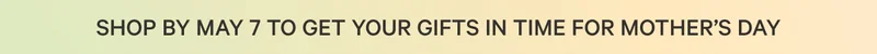 SHOP BY MAY 7 TO GET YOUR GIFTS IN TIME FOR MOTHER'S DAY