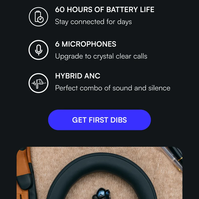 60 HOURS OF BATTERY LIFE Stay connected for days SIX MICROPHONES Upgrade to crystal clear calls HYBRID ANC Perfect combo of sound and silence [ GET FIRST DIBS ]