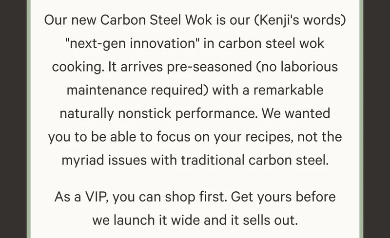 Our new Carbon Steel Wok is our (Kenji's words) "next-gen innovation" in carbon steel wok cooking. It arrives pre-seasoned (no laborious maintenance required) with a remarkable naturally nonstick performance. We wanted you to be able to focus on your recipes, not the myriad issues with traditional carbon steel. As a VIP, you can shop first. Get yours before we launch it wide and it sells out.