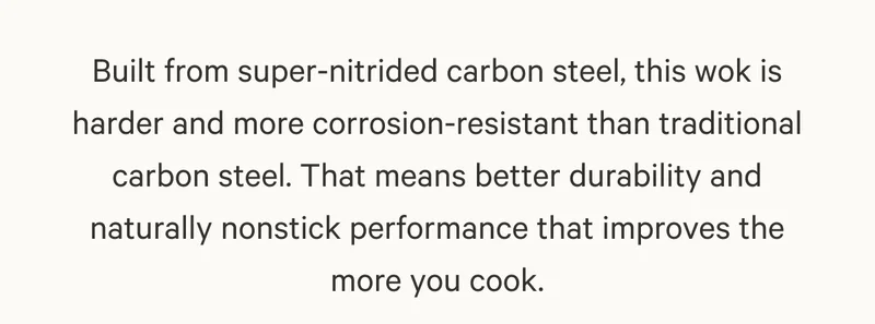 Built from super-nitrided carbon steel, this wok is harder and more corrosion-resistant than traditional carbon steel. That means better durability and naturally nonstick performance that improves the more you cook.