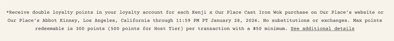 *Receive double loyalty points in your loyalty account for each Kenji x Our Place Cast Iron Wok purchase on Our Place’s website or Our Place’s Abbot Kinney, Los Angeles, California through 11:59 PM PT January 28, 2026. No substitutions or exchanges. Max points redeemable is 300 points (500 points for Host Tier) per transaction with a $50 minimum. See additional details