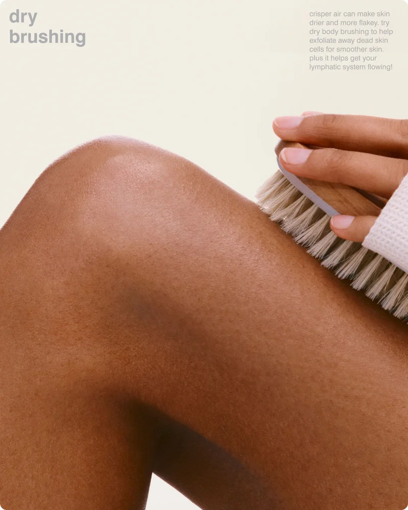 dry brushing: crisper air can make skin drier and more flakey. try dry body brushing to help exfoliate away dead skin cells for smoother skin. plus it helps get your lymphatic system flowing!