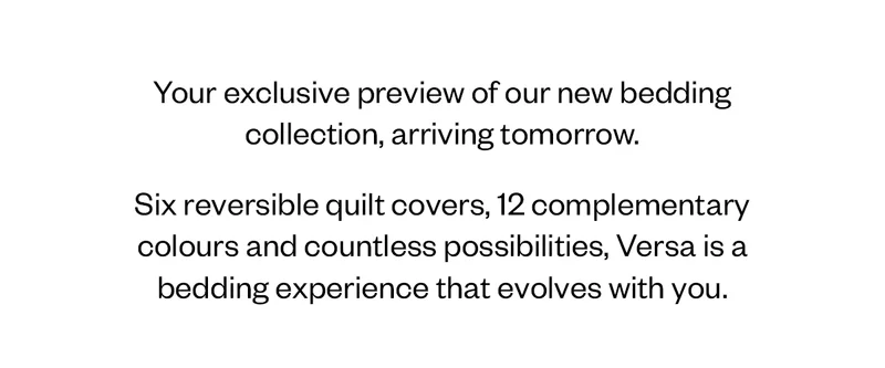 Your exclusive preview of our new bedding collection, arriving tomorrow. Six reversible quilt covers, 12 complementary colours and countless possibilities, Versa is a bedding experience that evolves with you.