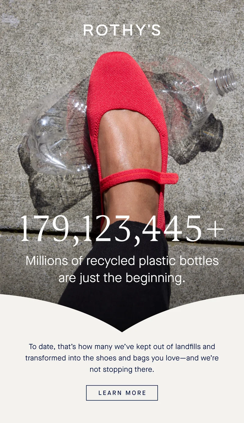 179,123,445+ Millions of recycled plastic bottles are just the beginning. To date, that’s how many we’ve kept out of landfills and transformed into the shoes and bags you love—and we’re not stopping there. LEARN MORE 179,123,445+ Millions of recycled plastic bottles are just the beginning. To date, that’s how many we’ve kept out of landfills and transformed into the shoes and bags you love—and we’re not stopping there. LEARN MORE
