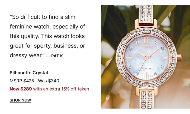 “So difficult to find a slim feminine watch, especially of this quality. This watch looks great for sporty, business, or dressy wear.” — Pat K | Silhouette Crystal - Now $289