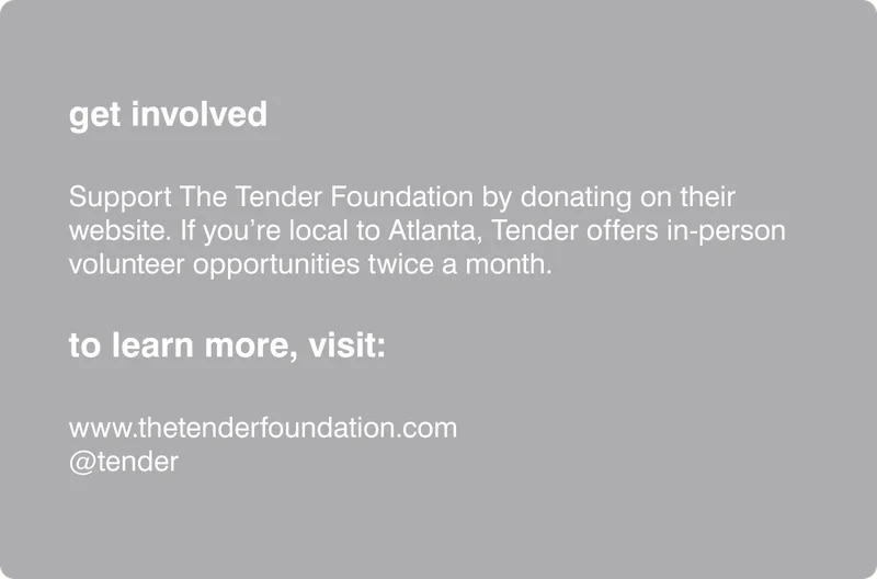 get involved Support The Tender Foundation by donating on their website. If you’re local to Atlanta, Tender offers in-person volunteer opportunities twice a month. to learn more, visit: www.thetenderfoundation.com @tender