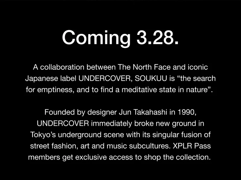 Coming 3.28. A collaboration between The North Face and iconic Japanese label UNDERCOVER, SOUKUU is 'the search for emptiness, and to find a meditative state in nature'. Founded by designer Jun Takahashi in 1990, UNDERCOVER immediately broke new ground in Tokyo's underground scene with its singular fusion of street fashion, art and music subcultures. XPLR Pass members get exclusive access to shop the collection.