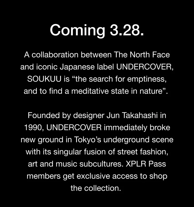 Coming 3.28. A collaboration between The North Face and iconic Japanese label UNDERCOVER, SOUKUU is 'the search for emptiness, and to find a meditative state in nature'. Founded by designer Jun Takahashi in 1990, UNDERCOVER immediately broke new ground in Tokyo's underground scene with its singular fusion of street fashion, art and music subcultures. XPLR Pass members get exclusive access to shop the collection.