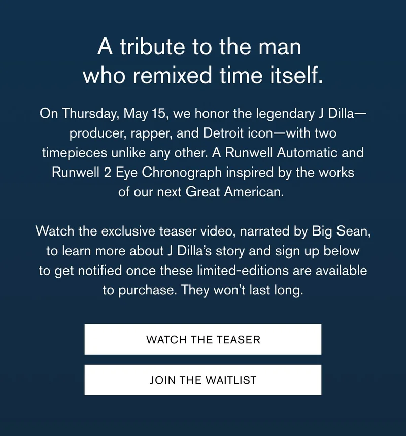 A tribute to the man  who remixed time itself. | On Thursday, May 15, we honor the legendary J Dilla—producer, rapper, and Detroit icon—with two timepieces unlike any other. A Runwell Automatic and Runwell 2 Eye Chronograph inspired by the works of our next Great American.  &nbsp; Watch the exclusive teaser video, narrated by Big Sean, to learn more about J Dilla’s story and sign up below to get notified once these limited-editions are available to purchase. They won't last long. | WATCH THE TEASER | JOIN THE WAITLIST