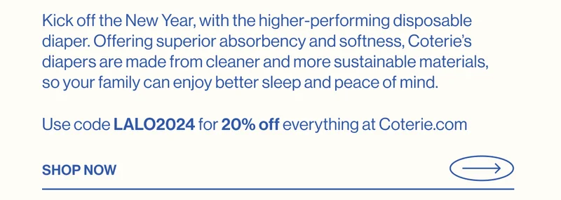 Kick off the New Year, with the higher-performing disposable diaper. Offering superior absorbency and softness, Coterie’s diapers are made from cleaner and more sustainable materials, so your family can enjoy better sleep and peace of mind. Use code LALO2024 for 20% off everything at Coterie.com SHOP NOW