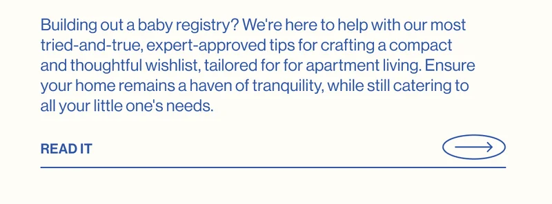Building out a baby registry? We're here to help with our most tried-and-true, expert-approved tips for crafting a compact and thoughtful wishlist, tailored for for apartment living. Ensure your home remains a haven of tranquility, while still catering to all your little one's needs. READ IT