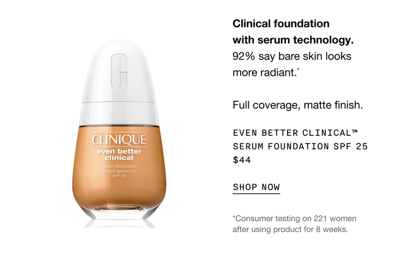 Clinical foundation with serum technology. 92% say bare skin looks more radiant.* Full coverage, matte finish. Even Better Clinical™ Serum Foundation SPF 25 $44 SHOP NOW *Consumer testing on 221 women after using product for 8 weeks.