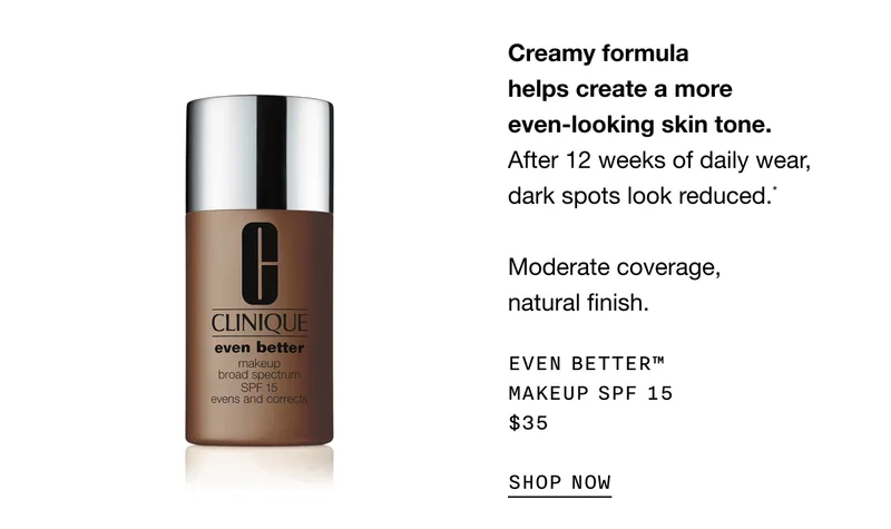Creamy formula helps create a more even-looking skin tone. After 12 weeks of daily wear, dark spots look reduced.* Moderate coverage, natural finish. Even Better™ Makeup SPF 15 $35 SHOP NOW