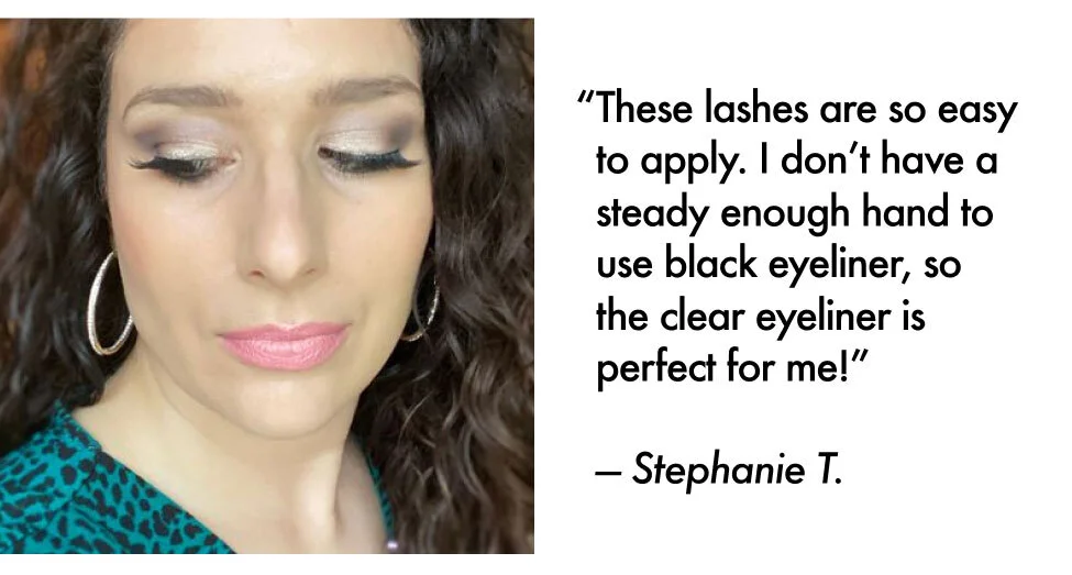 “These lashes are so easy to apply. I don’t have a steady enough hand to use black eyeliner, so the clear eyeliner is perfect for me!” — Stephanie T.