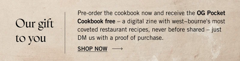 Pre-order the cookbook now and receive the OG Pocket Cookbook free - a digital zine with west~bourne's most coveted restaurant recipes, never before shared - just DM us with a proof of purchase. Shop Now.