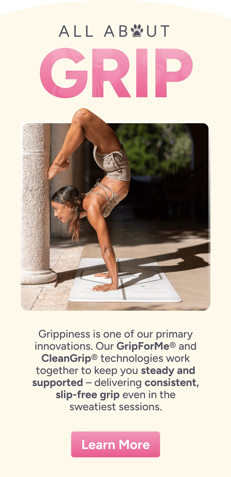 All about Grip – Grippiness is one of our primary innovations. Our GripForMe® and CleanGrip® technologies work together to keep you steady and supported – delivering consistent, slip-free grip even in the sweatiest sessions.