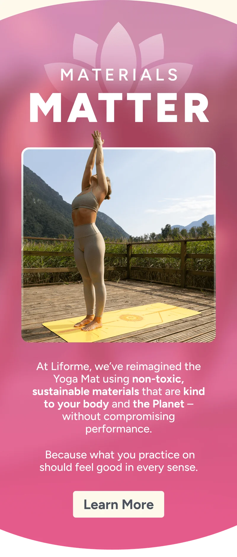Materials Matters – At Liforme, we’ve reimagined the Yoga Mat using non-toxic, sustainable materials that are kind to your body and the Planet – without compromising performance.   Because what you practice on should feel good in every sense.