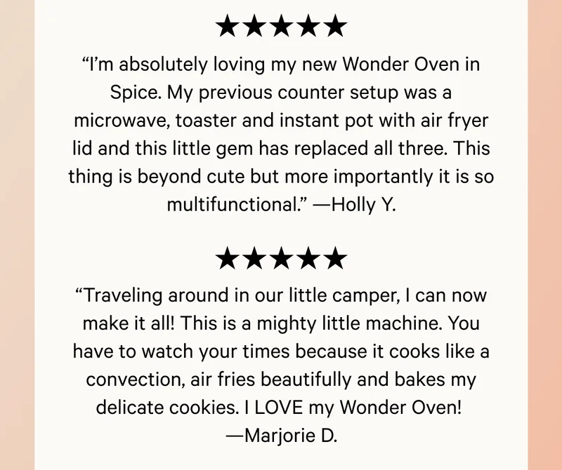 “Traveling around in our little camper, I can now make it all! This is a mighty little machine. You have to watch your times because it cooks like a convection, air fries beautifully and bakes my delicate cookies. I LOVE my Wonder Oven!  —Marjorie D.