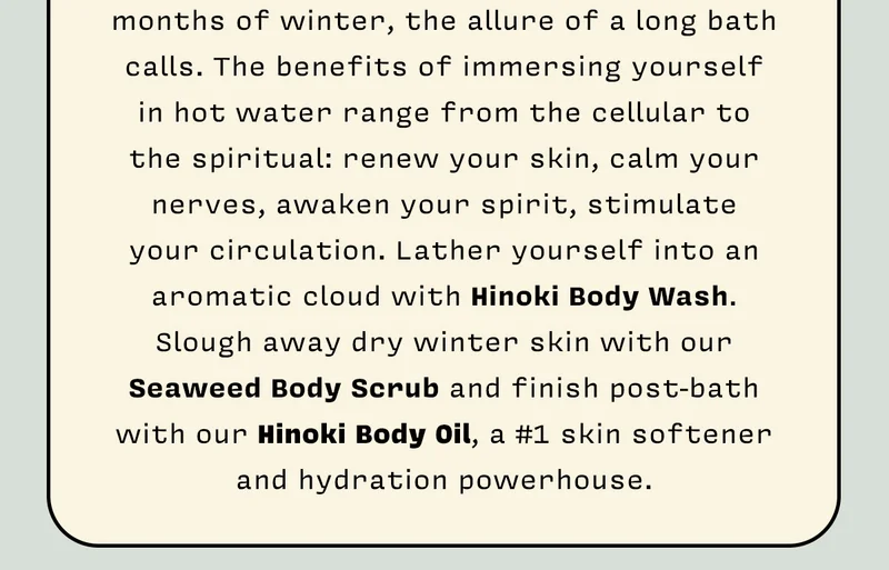 As we welcome back the colder, darker months of winter, the allure of a long bath calls. The benefits of immersing yourself in hot water range from the cellular to the spiritual: renew your skin, calm your nerves, awaken your spirit, stimulate your circulation. Lather yourself into an aromatic cloud with our Hinoki Body Wash. Slough away dry winter skin with our Seaweed Body Scrub and finish post-bath with our Hinoki Body Oil, a #1 skin softener and hydration powerhouse.