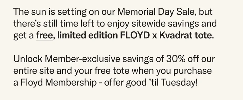 Our Memorial Day Sale is almost over, but there’s still time left to enjoy sitewide savings and get a free, limited edition FLOYD x Kvadrat tote.  Unlock Member-exclusive savings of 30% off our entire site and your free tote when you purchase  a Floyd Membership - offer good ’til Tuesday!
