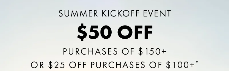 Summer Kickoff Event $50 Off Purchases of $150+ or $25 Off Purchases of $100+*