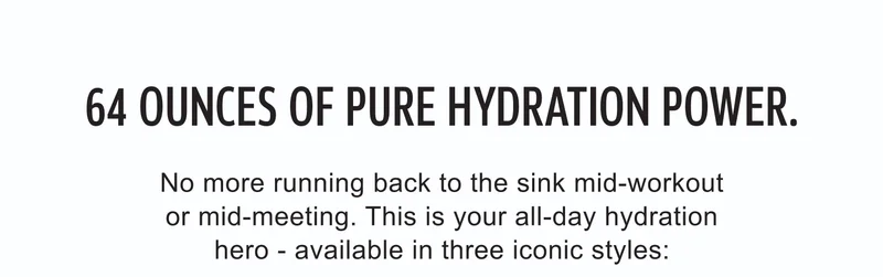 64 ounces of pure hydration power. No more running back to the sink mid-workout or mid-meeting. This is your all-day hydration hero - available in three iconic styles:
