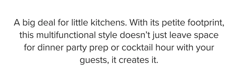 A big deal for little kitchens. With its petite footprint, this multifunctional style doesn’t just leave space for dinner party prep or cocktail hour with your guests, it creates it.