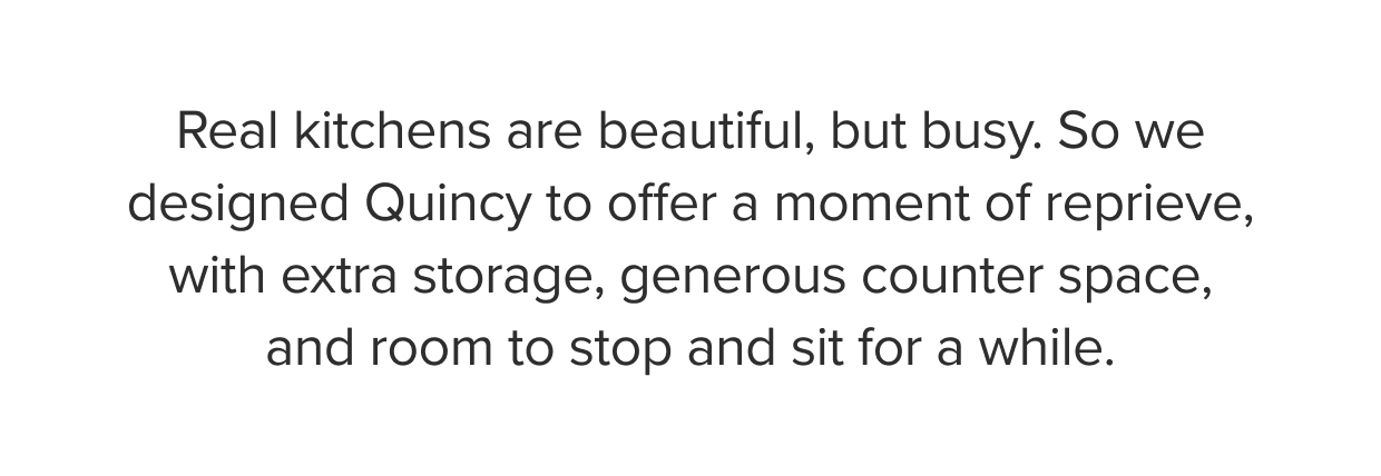 Real kitchens are beautiful, but busy. So we designed Quincy to offer a moment of reprieve, with extra storage, generous counter space, and room to stop and sit for a while.