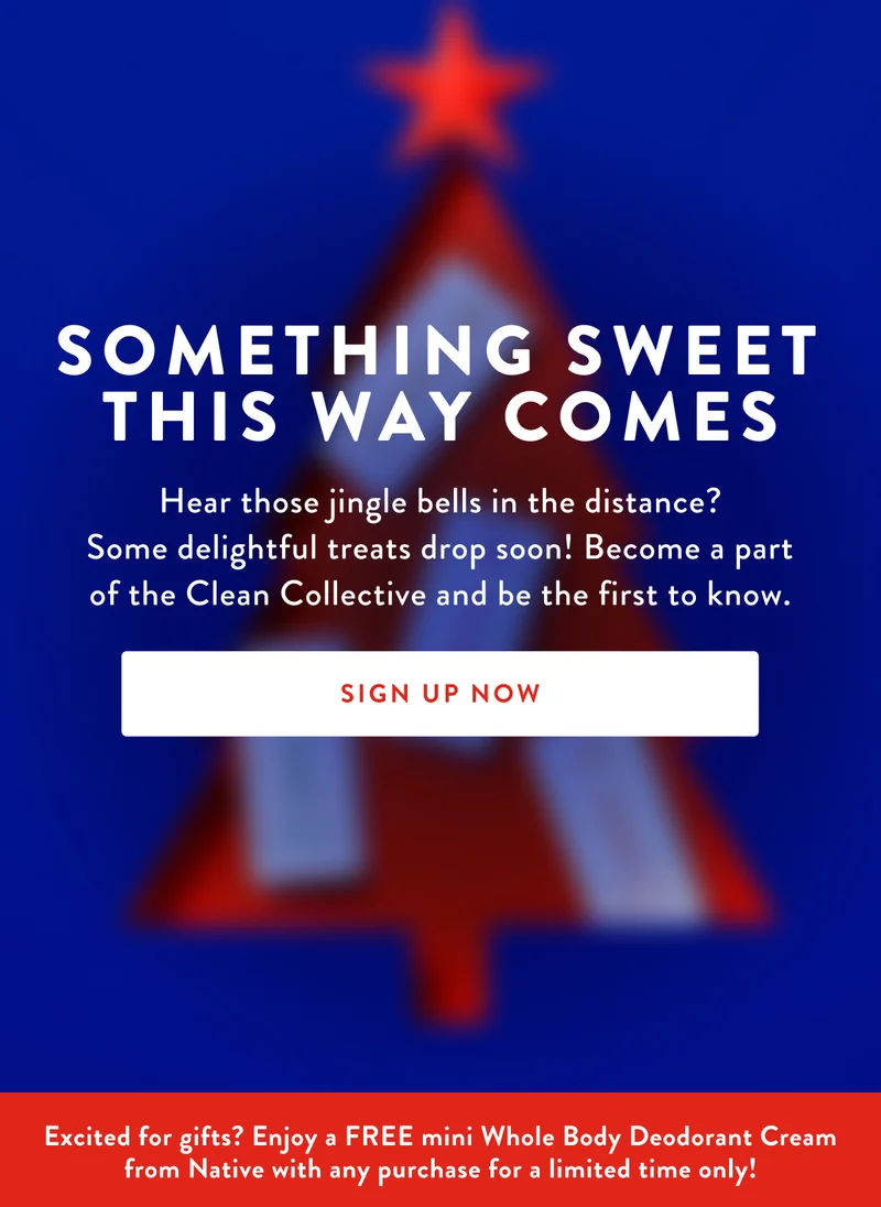 Something Sweet This Way Comes | Hear those jingle bells in the distance? Some delightful treats drop soon! Become a part of the Clean Collective and be the first to know. | SIGN UP NOW | Excited for gifts? Enjoy a FREE mini Whole Body Deodorant Cream from Native with any purchase for a limited time only!