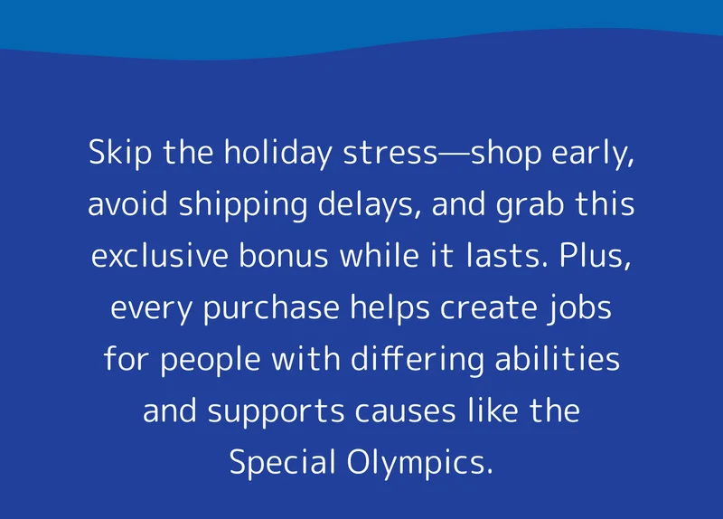 Skip the holiday stress—shop early, avoid shipping delays, and grab this exclusive bonus while it lasts. Plus, every purchase helps create jobs for people with differing abilities and supports causes like the Special Olympics.  Don’t let these surprises slip away—shop today and spread the holiday joy!