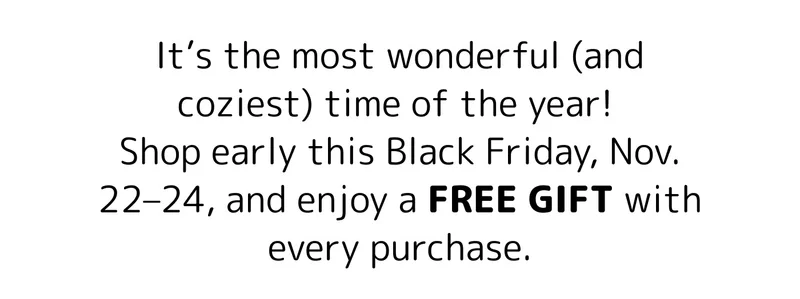 It’s the most wonderful (and coziest) time of the year!  Shop early this Black Friday, Nov. 22–24, and enjoy a FREE GIFT with every purchase.