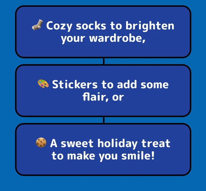🧦 Cozy socks to brighten your wardrobe, 🎨 Stickers to add some flair, or 🍪 A sweet holiday treat to make you smile!