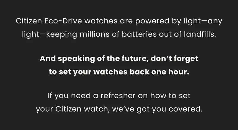 Citizen Eco-Drive watches are powered by light—any light—keeping millions of batteries out of landfills. And speaking of the future, don’t forget  to set your watches back one hour. If you need a refresher on how to set your Citizen watch, we’ve got you covered.
