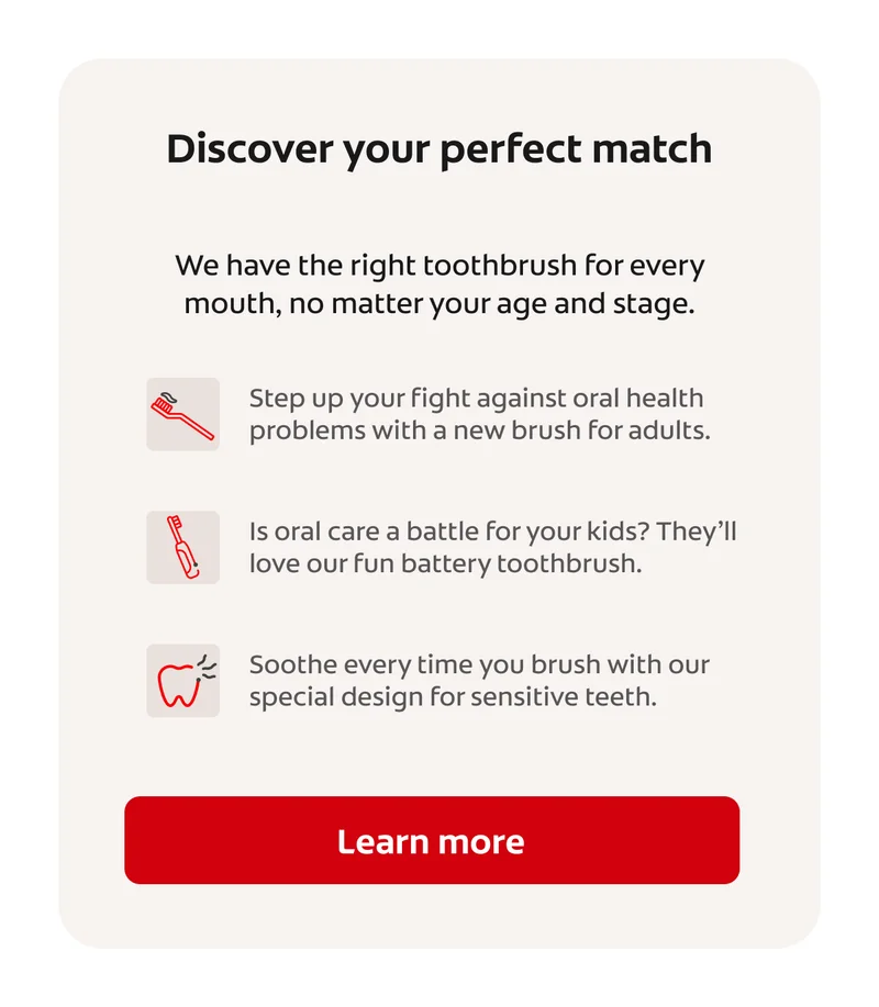 Discover your perfect match We have the right toothbrush for every mouth, no matter your age and stage. Step up your fight against oral health problems with a new brush for adults. Is oral care a battle for your kids? They’ll love our fun battery toothbrush. Soothe every time you brush with our special design for sensitive teeth. Learn more