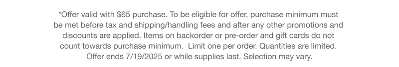 *Offer valid with $65 purchase. To be eligible for offer, purchase minimum must be met before tax and shipping/handling fees and after any other promotions and discounts are applied. Items on backorder or pre-order and gift cards do not count towards purchase minimum.  Limit one per order. Quantities are limited.  Offer ends 7/19/2025 or while supplies last. Selection may vary.