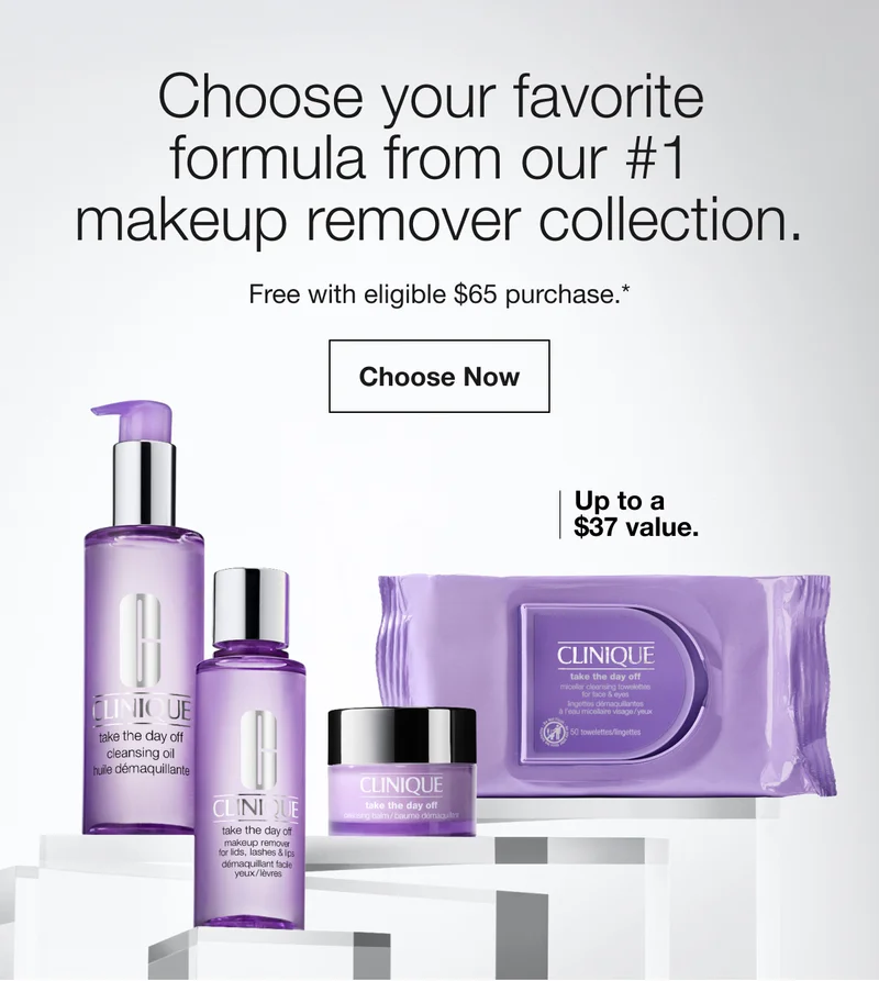 Choose your favorite  formula from our #1  makeup remover collection. | Free with eligible $65 purchase.* | Choose Now | Up to a $37 value.