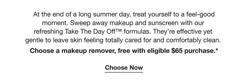 At the end of a long summer day, treat yourself to a feel-good moment. Sweep away makeup and sunscreen with our  refreshing Take The Day Off™ formulas. They’re effective yet  gentle to leave skin feeling totally cared for and comfortably clean.  Choose a makeup remover, free with eligible $65 purchase.* | Choose Now