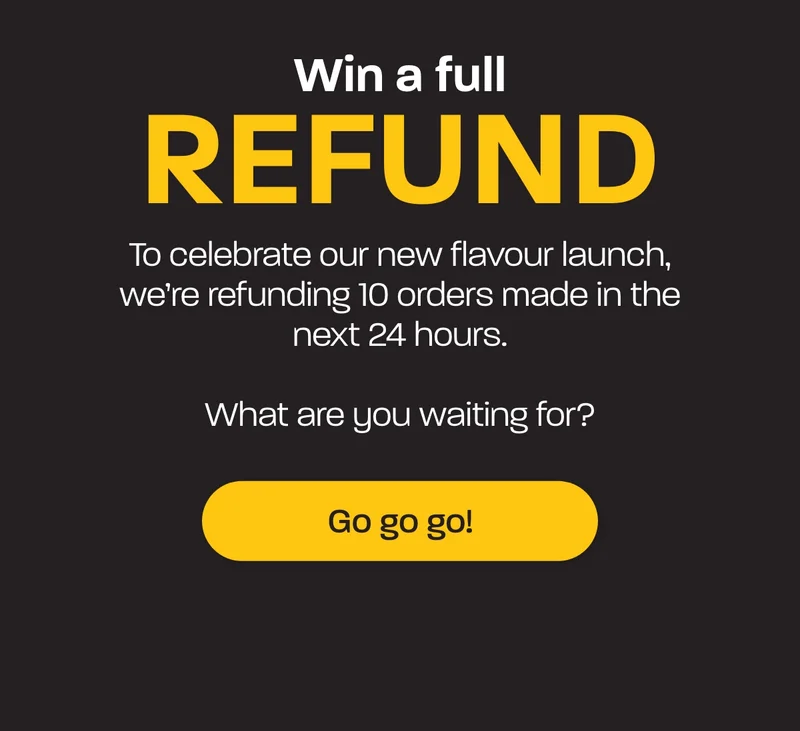 Win a full refund. To celebrate our new flavour launch, we’re refunding 10 orders made in the next 24 hours.  What are you waiting for?