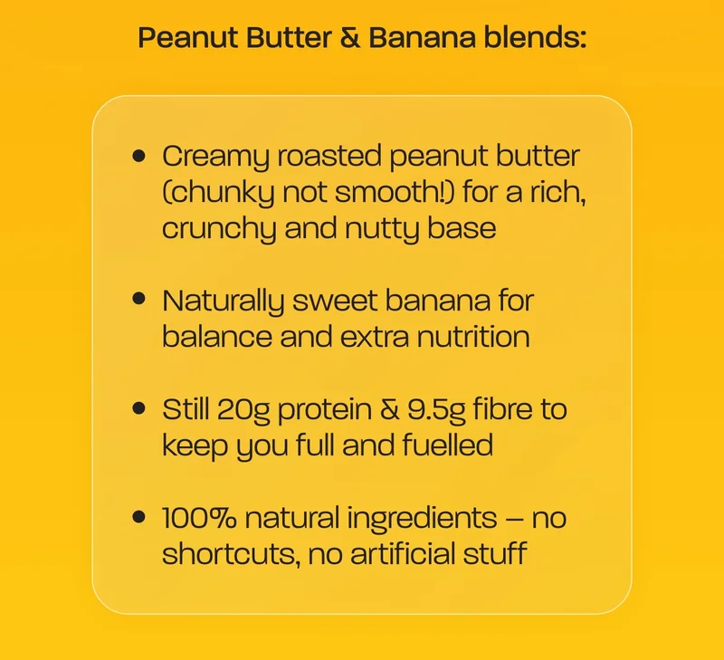 Peanut butter & banana blends. - Creamy roasted peanut butter (chunky not smooth!) for a rich, crunchy and nutty base - Naturally sweet banana for balance and extra nutrition - Still 20g protein & 9.5g fibre to keep you full and fuelled - 100% natural ingredients – no shortcuts, no artificial stuff