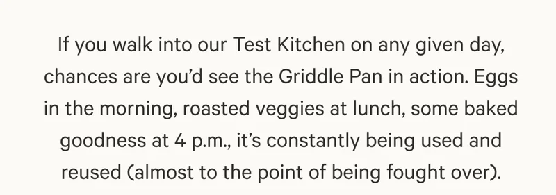 If you walk into our Test Kitchen on any given day, chances are you’d see the Griddle Pan in action. Eggs in the morning, roasted veggies at lunch, some baked goodness at 4 p.m., it’s constantly being used and reused (almost to the point of being fought over).