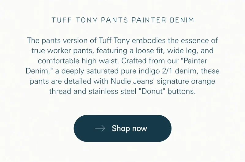 The pants version of Tuff Tony embodies the essence of true worker pants, featuring a loose fit, wide leg, and comfortable high waist. Crafted from our "Painter Denim," a deeply saturated pure indigo 2/1 denim, these pants are detailed with Nudie Jeans' signature orange thread and stainless steel "Donut" buttons.