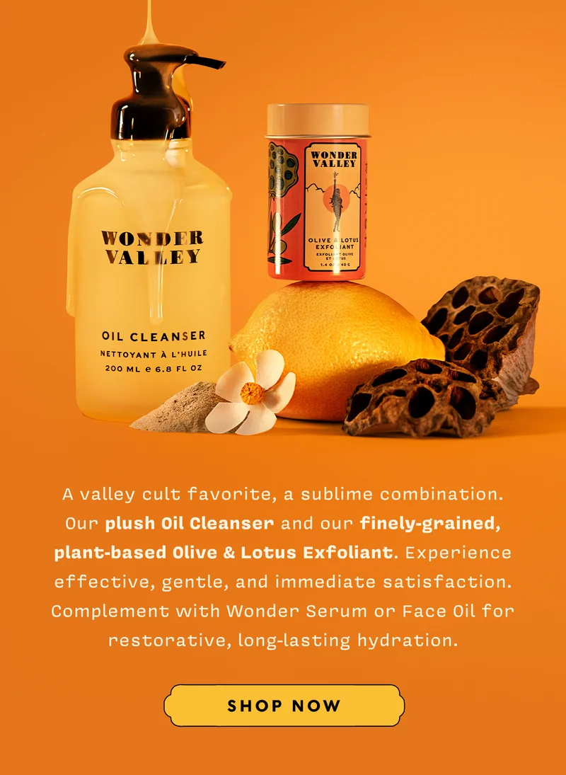 A valley cult favorite, a sublime combination. Our plush Oil Cleanser and our finely-grained, plant-based Olive & Lotus Exfoliant. Experience effective, gentle, and immediate satisfaction. Complement with Wonder Serum or Face Oil for restorative, long-lasting hydration. SHOP NOW