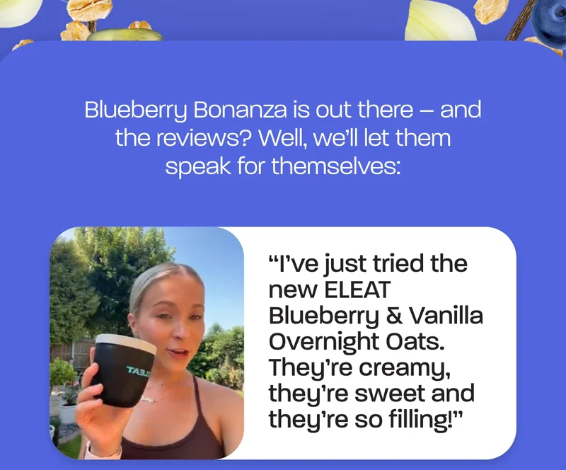 Blueberry Bonanza is out there – and the reviews? Well, we’ll let them speak for themselves:  *"I've just tried the new ELEAT Blueberry & Vanilla Overnight Oats. They're creamy, they're sweet and they're so filling!”*