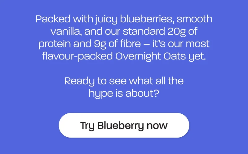 Packed with juicy blueberries, smooth vanilla, and our standard 20g of protein and 9g of fibre – it’s our most flavour-packed Overnight Oats yet.  Ready to see what all the hype is about?