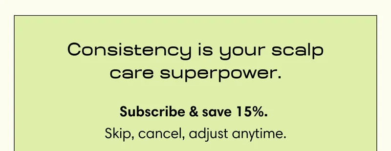 Consistency is your scalp care superpower. Subscribe & save 15%.&nbsp; Skip, cancel, adjust anytime.