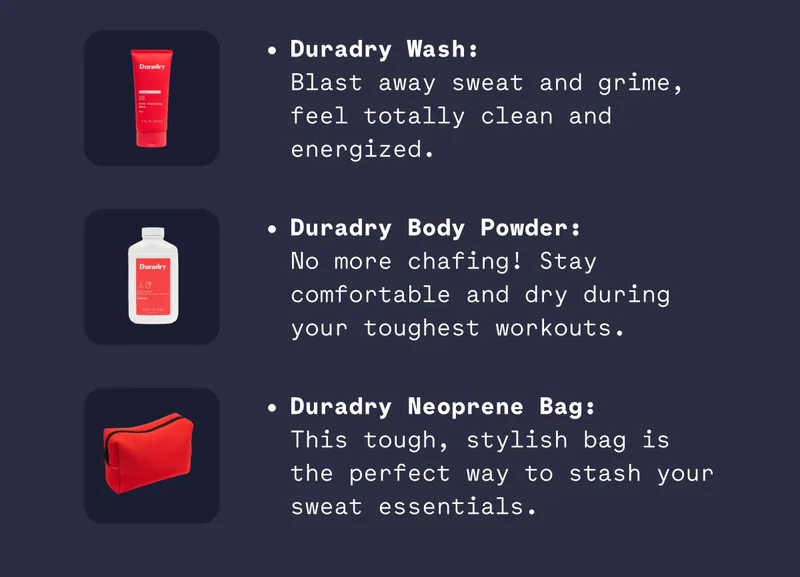 Duradry Wash: Blast away sweat and grime, feel totally clean and energized. Duradry Body Powder: No more chafing! Stay comfortable and dry during your toughest workouts. Duradry Neoprene Bag: This tough, stylish bag is the perfect way to stash your sweat essentials.