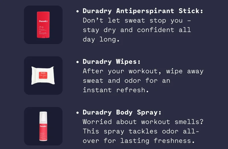 Duradry Antiperspirant Stick: Don’t let sweat stop you – stay dry and confident all day long. Duradry Wipes: After your workout, wipe away sweat and odor for an instant refresh. Duradry Body Spray: Worried about workout smells? This spray tackles odor all-over for lasting freshness.