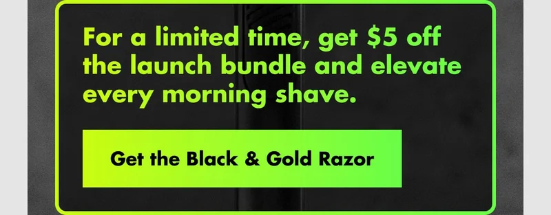 For a limited time, get $5 off the launch bundle and elevate every morning shave. Get the Black & Gold Razor