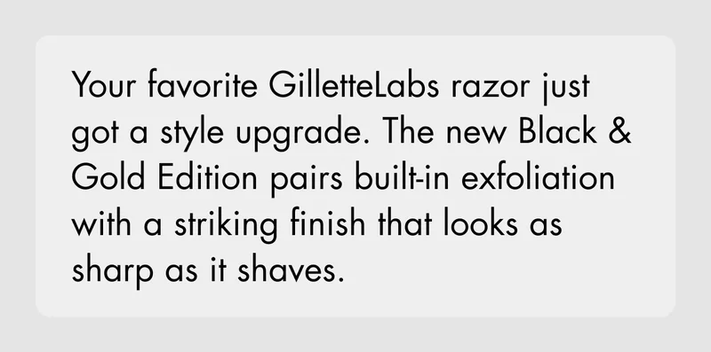 Your favorite GilletteLabs razor just got a style upgrade. The new Black & Gold Edition pairs built-in exfoliation with a striking finish that looks as sharp as it shaves.