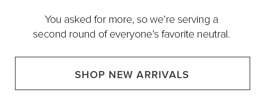 You Asked For More So We're Serving Another Round of Everyone's Favorite Neutral. Shop New Arrivals